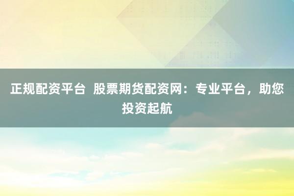 正规配资平台  股票期货配资网：专业平台，助您投资起航