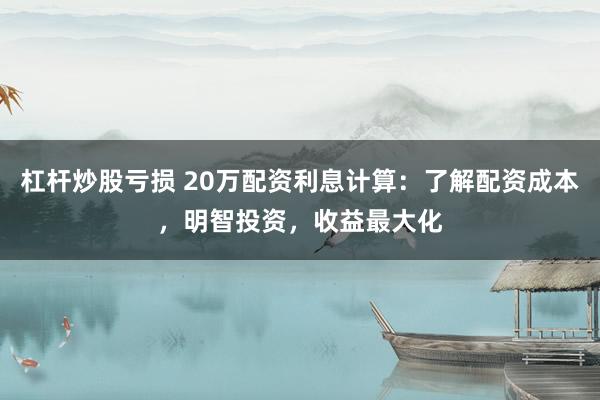 杠杆炒股亏损 20万配资利息计算：了解配资成本，明智投资，收益最大化