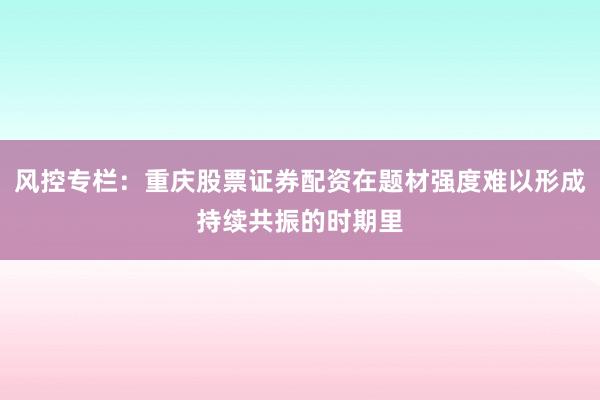 风控专栏：重庆股票证券配资在题材强度难以形成持续共振的时期里