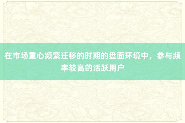 在市场重心频繁迁移的时期的盘面环境中，参与频率较高的活跃用户
