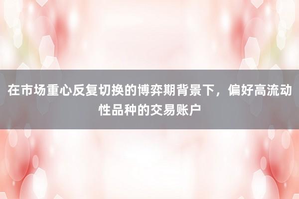 在市场重心反复切换的博弈期背景下，偏好高流动性品种的交易账户
