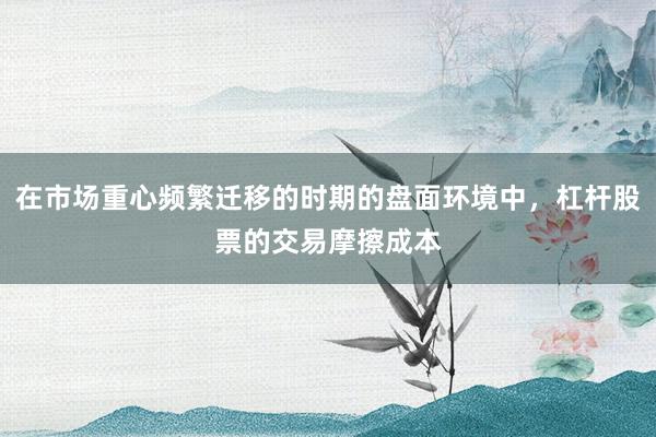 在市场重心频繁迁移的时期的盘面环境中，杠杆股票的交易摩擦成本