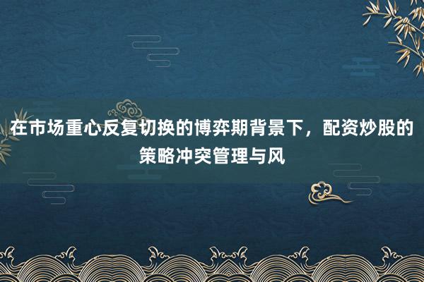 在市场重心反复切换的博弈期背景下，配资炒股的策略冲突管理与风