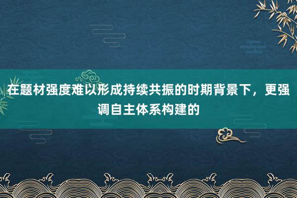 在题材强度难以形成持续共振的时期背景下,更强调自主体系构建的