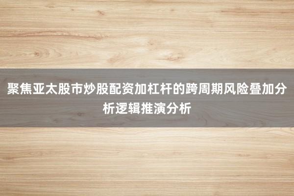聚焦亚太股市炒股配资加杠杆的跨周期风险叠加分析逻辑推演分析