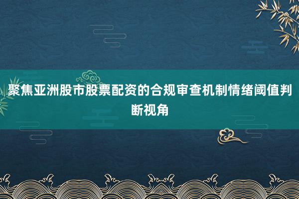 聚焦亚洲股市股票配资的合规审查机制情绪阈值判断视角