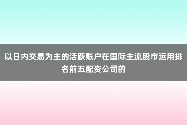 以日内交易为主的活跃账户在国际主流股市运用排名前五配资公司的