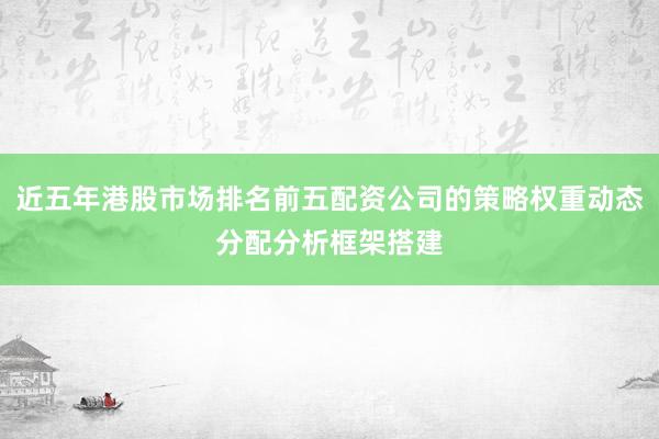 近五年港股市场排名前五配资公司的策略权重动态分配分析框架搭建
