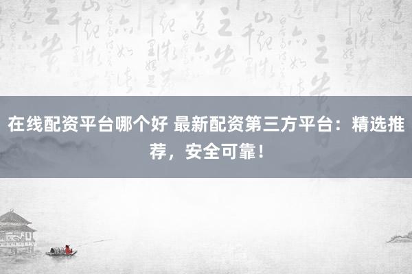 在线配资平台哪个好 最新配资第三方平台：精选推荐，安全可靠！