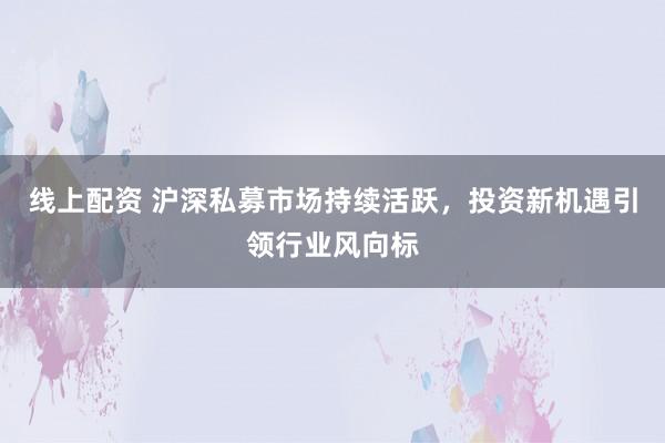 线上配资 沪深私募市场持续活跃，投资新机遇引领行业风向标