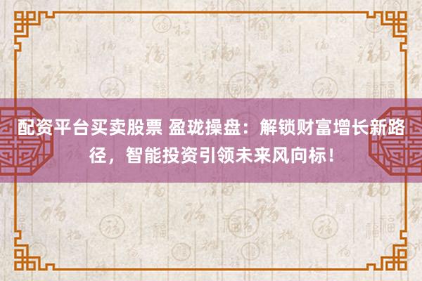 配资平台买卖股票 盈珑操盘：解锁财富增长新路径，智能投资引领未来风向标！