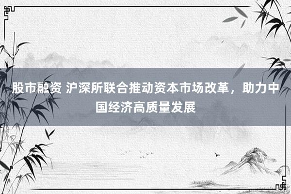 股市融资 沪深所联合推动资本市场改革，助力中国经济高质量发展