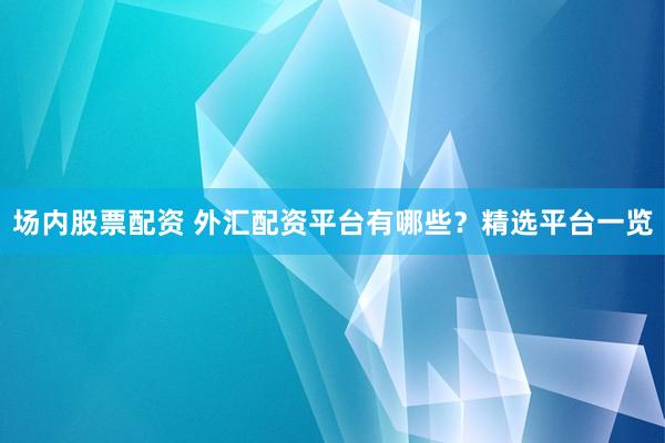 场内股票配资 外汇配资平台有哪些？精选平台一览