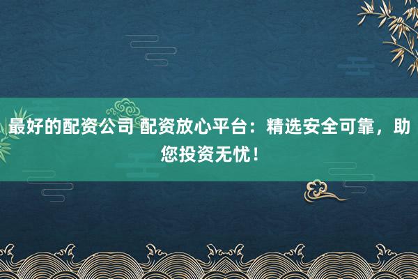 最好的配资公司 配资放心平台：精选安全可靠，助您投资无忧！